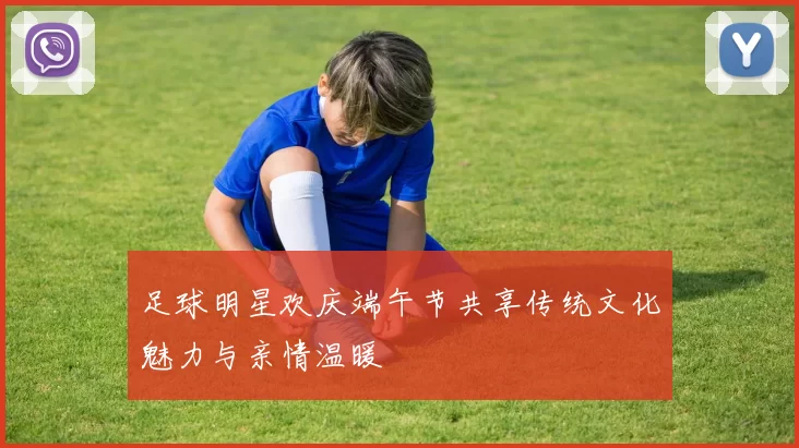 足球明星欢庆端午节共享传统文化魅力与亲情温暖