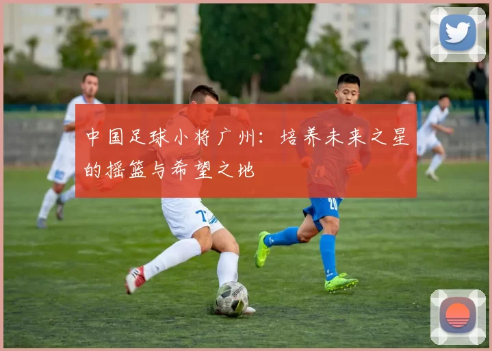 中国足球小将广州：培养未来之星的摇篮与希望之地