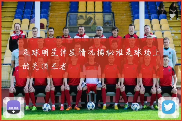 足球明星掉发情况揭秘谁是球场上的秃顶王者
